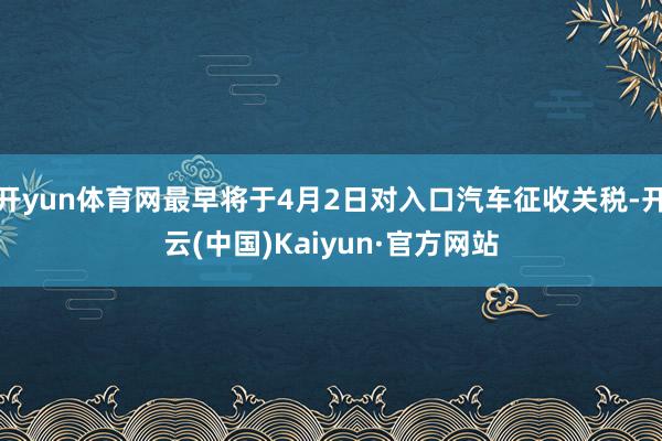 开yun体育网最早将于4月2日对入口汽车征收关税-开云(中国)Kaiyun·官方网站