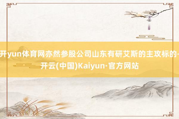 开yun体育网亦然参股公司山东有研艾斯的主攻标的-开云(中国)Kaiyun·官方网站