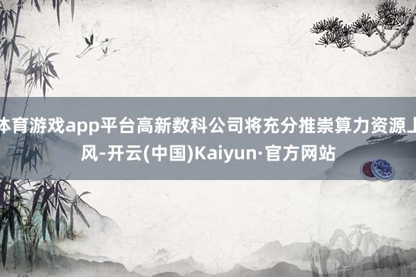 体育游戏app平台高新数科公司将充分推崇算力资源上风-开云(中国)Kaiyun·官方网站