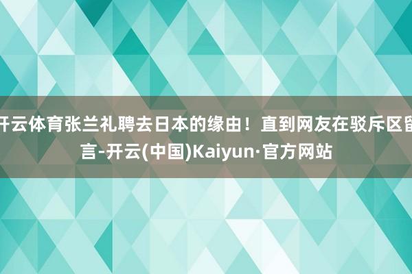 开云体育张兰礼聘去日本的缘由！直到网友在驳斥区留言-开云(中国)Kaiyun·官方网站