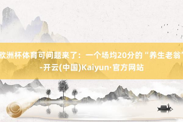 欧洲杯体育可问题来了：一个场均20分的“养生老翁”-开云(中国)Kaiyun·官方网站