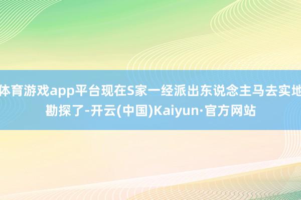 体育游戏app平台现在S家一经派出东说念主马去实地勘探了-开云(中国)Kaiyun·官方网站
