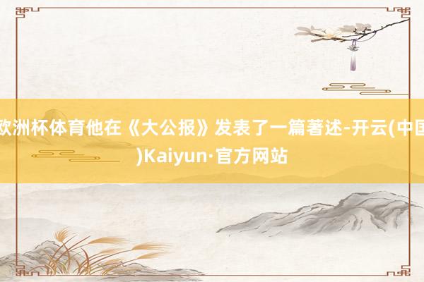 欧洲杯体育他在《大公报》发表了一篇著述-开云(中国)Kaiyun·官方网站