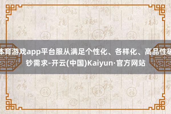 体育游戏app平台服从满足个性化、各样化、高品性破钞需求-开云(中国)Kaiyun·官方网站