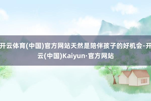 开云体育(中国)官方网站天然是陪伴孩子的好机会-开云(中国)Kaiyun·官方网站