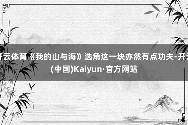 开云体育《我的山与海》选角这一块亦然有点功夫-开云(中国)Kaiyun·官方网站