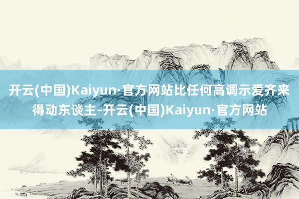 开云(中国)Kaiyun·官方网站比任何高调示爱齐来得动东谈主-开云(中国)Kaiyun·官方网站