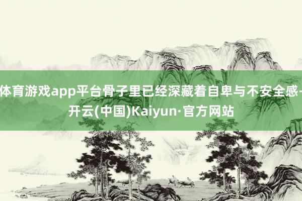体育游戏app平台骨子里已经深藏着自卑与不安全感-开云(中国)Kaiyun·官方网站