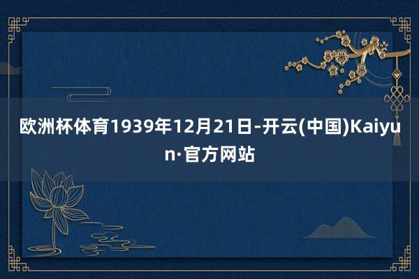 欧洲杯体育1939年12月21日-开云(中国)Kaiyun·官方网站
