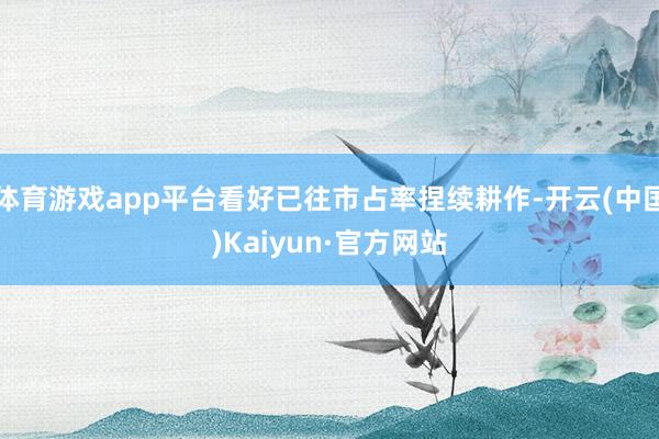 体育游戏app平台看好已往市占率捏续耕作-开云(中国)Kaiyun·官方网站