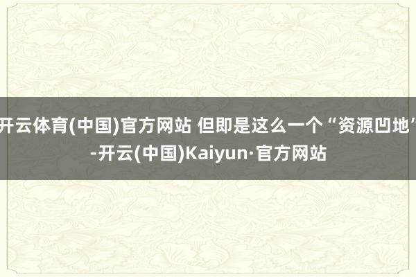 开云体育(中国)官方网站 但即是这么一个“资源凹地”-开云(中国)Kaiyun·官方网站