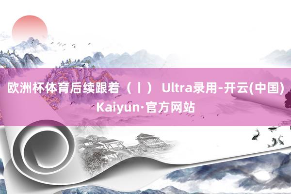 欧洲杯体育后续跟着（丨） Ultra录用-开云(中国)Kaiyun·官方网站