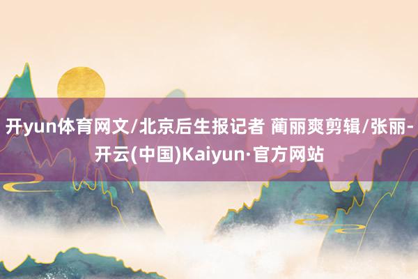 开yun体育网文/北京后生报记者 蔺丽爽剪辑/张丽-开云(中国)Kaiyun·官方网站