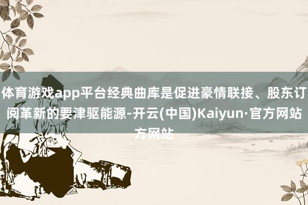 体育游戏app平台经典曲库是促进豪情联接、股东订阅革新的要津驱能源-开云(中国)Kaiyun·官方网站
