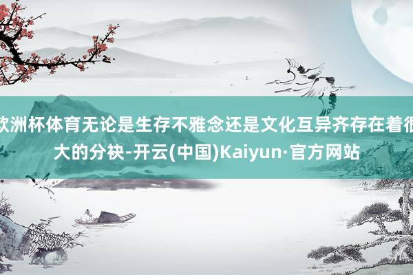 欧洲杯体育无论是生存不雅念还是文化互异齐存在着很大的分袂-开云(中国)Kaiyun·官方网站