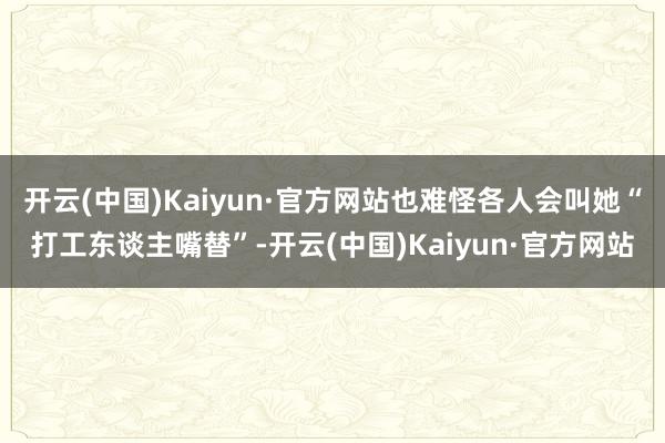 开云(中国)Kaiyun·官方网站也难怪各人会叫她“打工东谈主嘴替”-开云(中国)Kaiyun·官方网站