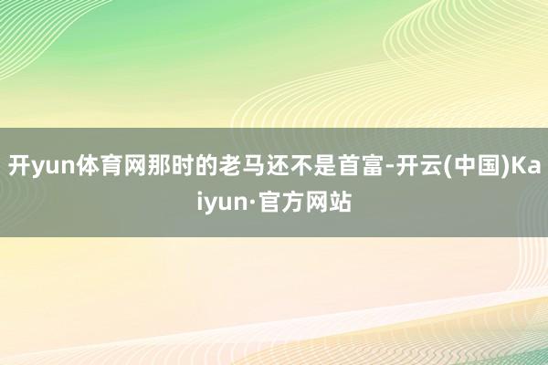 开yun体育网那时的老马还不是首富-开云(中国)Kaiyun·官方网站