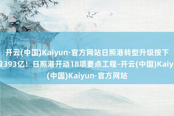 开云(中国)Kaiyun·官方网站日照港转型升级按下快进键，总投393亿！日照港开动18项要点工程-开云(中国)Kaiyun·官方网站