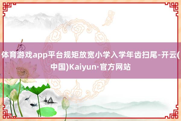 体育游戏app平台规矩放宽小学入学年齿扫尾-开云(中国)Kaiyun·官方网站