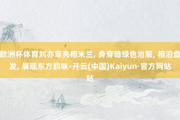 欧洲杯体育刘亦菲亮相米兰, 身穿暗绿色治服, 相沿盘发, 展现东方韵味-开云(中国)Kaiyun·官方网站
