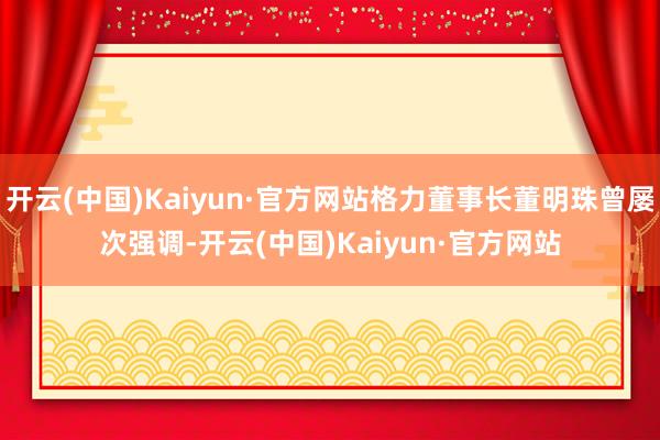 开云(中国)Kaiyun·官方网站格力董事长董明珠曾屡次强调-开云(中国)Kaiyun·官方网站