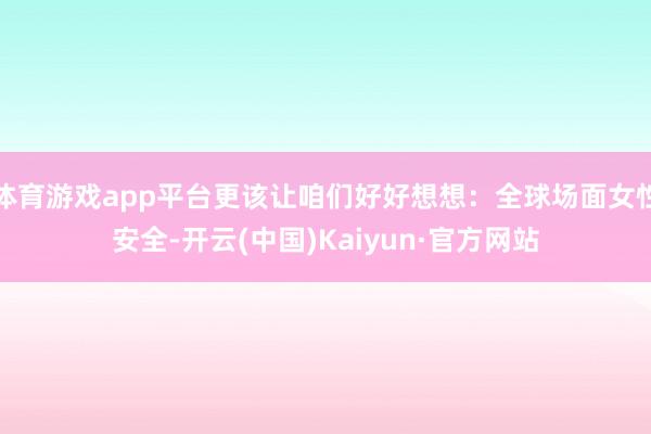 体育游戏app平台更该让咱们好好想想：全球场面女性安全-开云(中国)Kaiyun·官方网站