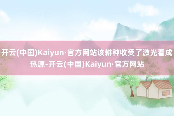 开云(中国)Kaiyun·官方网站该耕种收受了激光看成热源-开云(中国)Kaiyun·官方网站