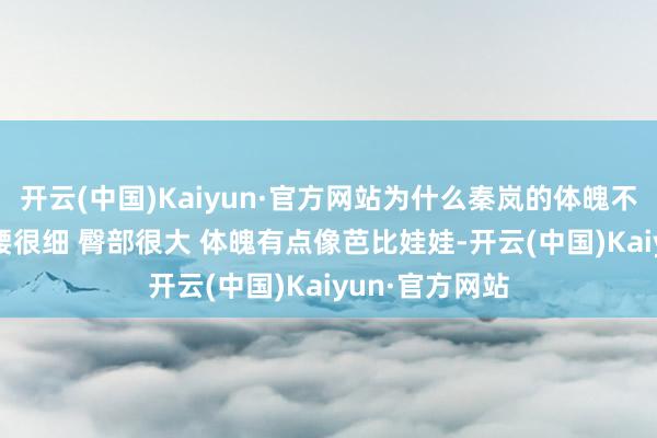 开云(中国)Kaiyun·官方网站为什么秦岚的体魄不勾搭 胸很大 腰很细 臀部很大 体魄有点像芭比娃娃-开云(中国)Kaiyun·官方网站