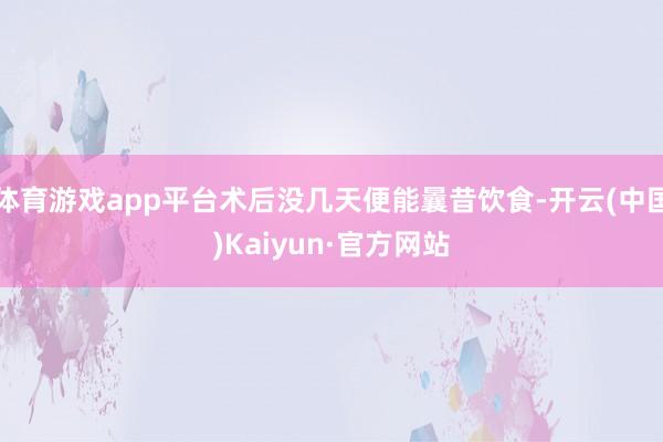体育游戏app平台术后没几天便能曩昔饮食-开云(中国)Kaiyun·官方网站