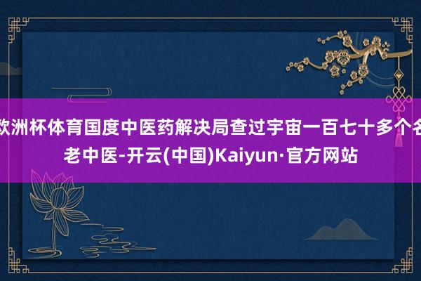 欧洲杯体育国度中医药解决局查过宇宙一百七十多个名老中医-开云(中国)Kaiyun·官方网站