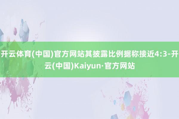 开云体育(中国)官方网站其披露比例据称接近4:3-开云(中国)Kaiyun·官方网站