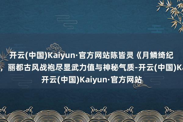 开云(中国)Kaiyun·官方网站陈皆灵《月鳞绮纪》造型写照曝光，丽都古风战袍尽显武力值与神秘气质-开云(中国)Kaiyun·官方网站