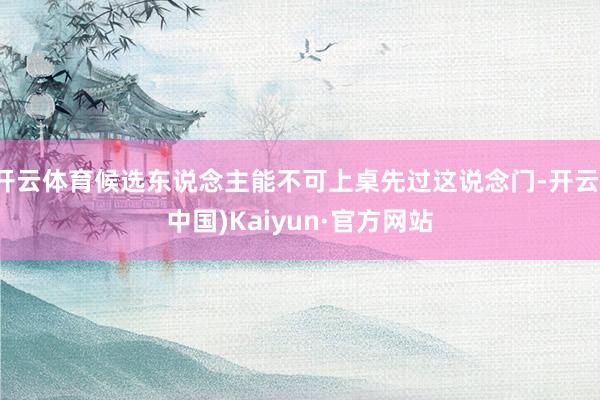 开云体育候选东说念主能不可上桌先过这说念门-开云(中国)Kaiyun·官方网站
