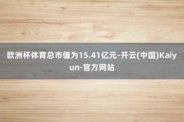 欧洲杯体育总市值为15.41亿元-开云(中国)Kaiyun·官方网站