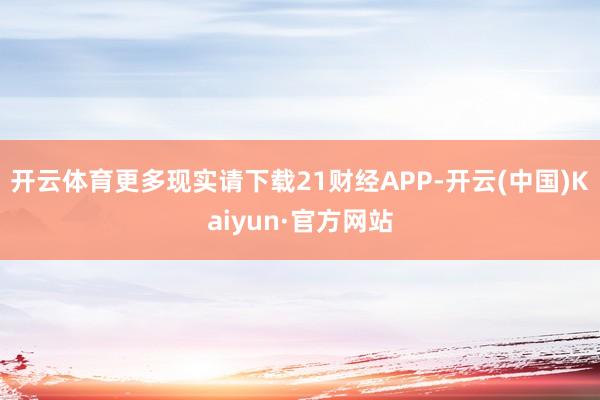 开云体育更多现实请下载21财经APP-开云(中国)Kaiyun·官方网站