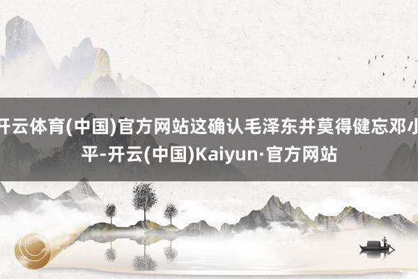 开云体育(中国)官方网站这确认毛泽东并莫得健忘邓小平-开云(中国)Kaiyun·官方网站