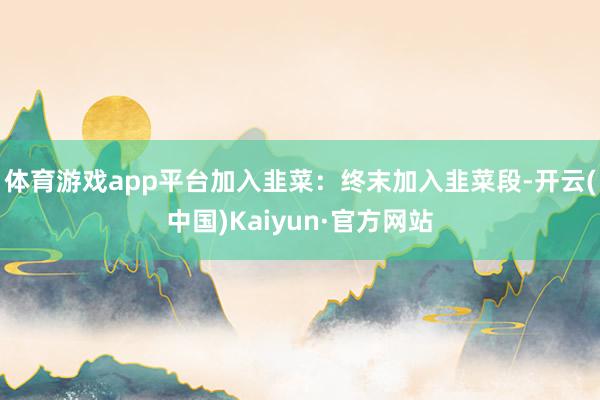 体育游戏app平台加入韭菜：终末加入韭菜段-开云(中国)Kaiyun·官方网站