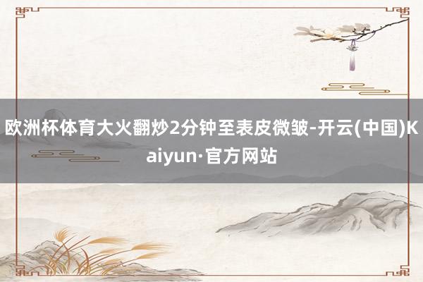 欧洲杯体育大火翻炒2分钟至表皮微皱-开云(中国)Kaiyun·官方网站