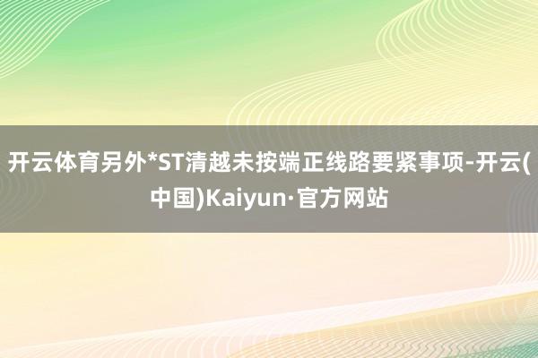 开云体育　　另外*ST清越未按端正线路要紧事项-开云(中国)Kaiyun·官方网站
