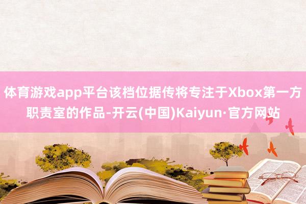 体育游戏app平台该档位据传将专注于Xbox第一方职责室的作品-开云(中国)Kaiyun·官方网站