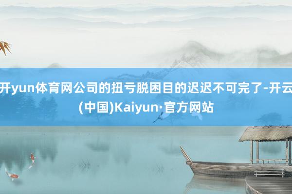 开yun体育网公司的扭亏脱困目的迟迟不可完了-开云(中国)Kaiyun·官方网站