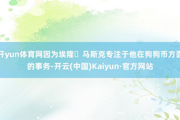 开yun体育网因为埃隆・马斯克专注于他在狗狗币方面的事务-开云(中国)Kaiyun·官方网站