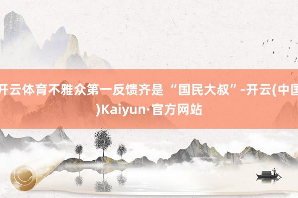 开云体育不雅众第一反馈齐是 “国民大叔”-开云(中国)Kaiyun·官方网站