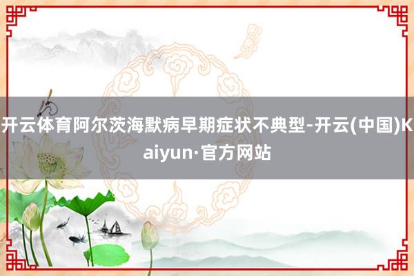 开云体育阿尔茨海默病早期症状不典型-开云(中国)Kaiyun·官方网站