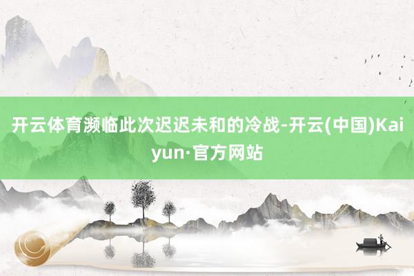 开云体育濒临此次迟迟未和的冷战-开云(中国)Kaiyun·官方网站