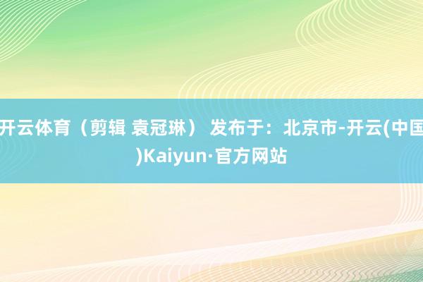 开云体育（剪辑 袁冠琳） 发布于：北京市-开云(中国)Kaiyun·官方网站