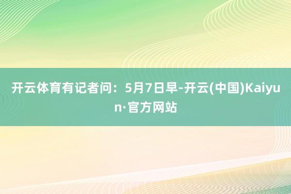 开云体育有记者问：5月7日早-开云(中国)Kaiyun·官方网站