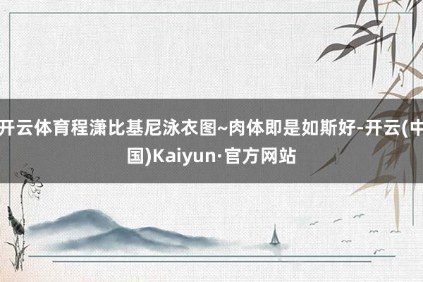 开云体育程潇比基尼泳衣图~肉体即是如斯好-开云(中国)Kaiyun·官方网站