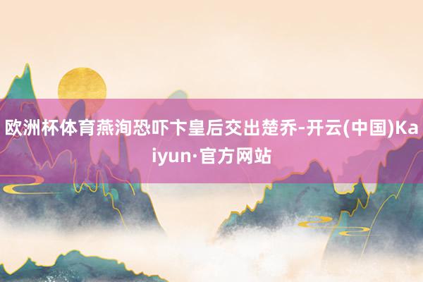 欧洲杯体育燕洵恐吓卞皇后交出楚乔-开云(中国)Kaiyun·官方网站