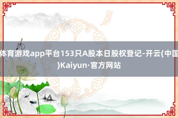 体育游戏app平台153只A股本日股权登记-开云(中国)Kaiyun·官方网站